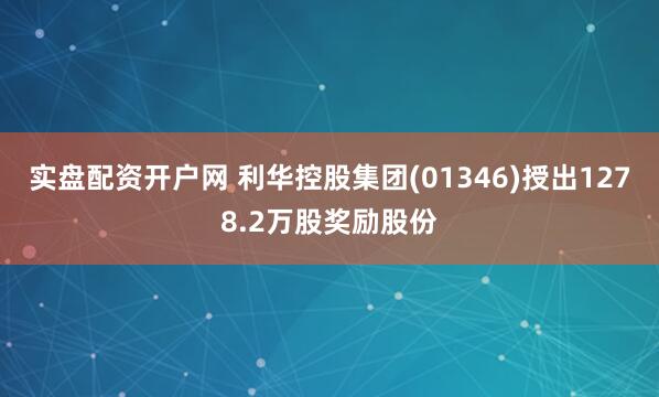 实盘配资开户网 利华控股集团(01346)授出1278.2万股奖励股份