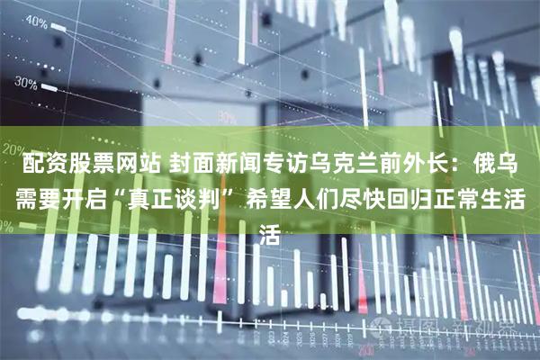配资股票网站 封面新闻专访乌克兰前外长：俄乌需要开启“真正谈判” 希望人们尽快回归正常生活