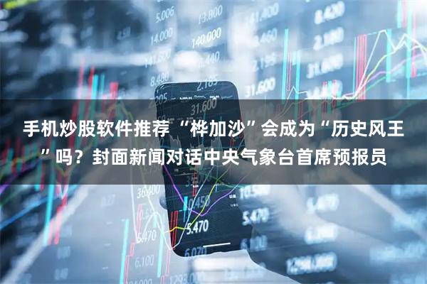 手机炒股软件推荐 “桦加沙”会成为“历史风王”吗？封面新闻对话中央气象台首席预报员