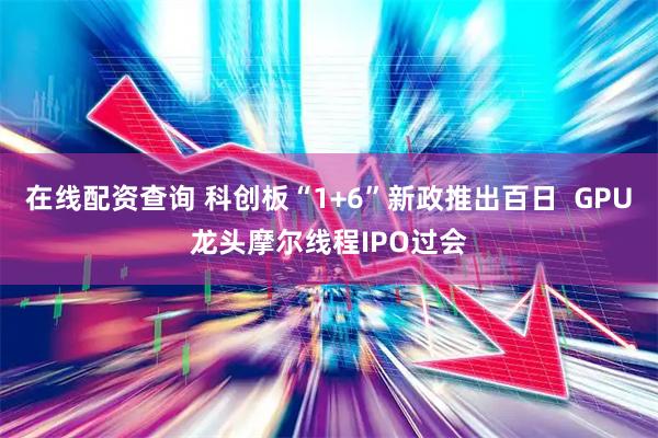 在线配资查询 科创板“1+6”新政推出百日  GPU龙头摩尔线程IPO过会