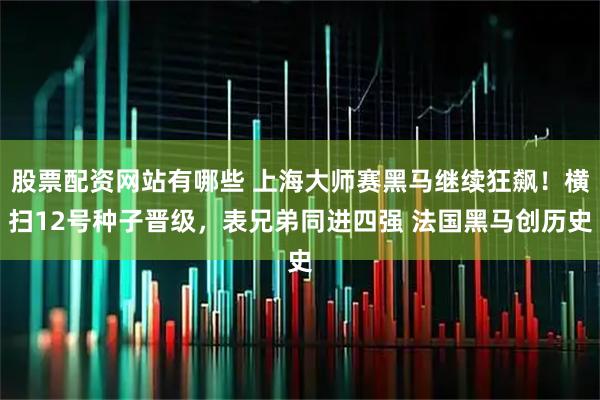 股票配资网站有哪些 上海大师赛黑马继续狂飙！横扫12号种子晋级，表兄弟同进四强 法国黑马创历史