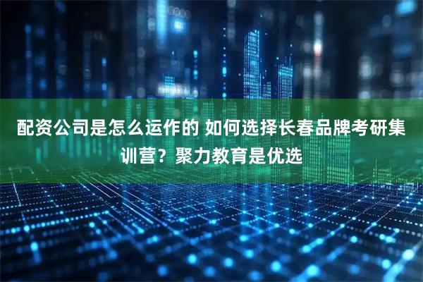 配资公司是怎么运作的 如何选择长春品牌考研集训营？聚力教育是优选
