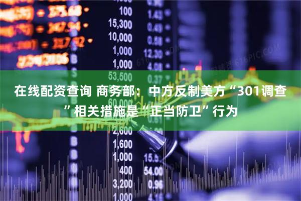 在线配资查询 商务部：中方反制美方“301调查”相关措施是“正当防卫”行为
