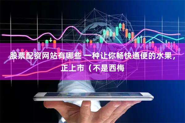 股票配资网站有哪些 一种让你畅快通便的水果，正上市（不是西梅
