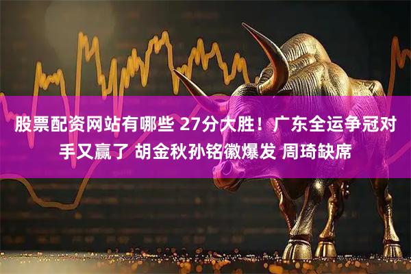 股票配资网站有哪些 27分大胜！广东全运争冠对手又赢了 胡金秋孙铭徽爆发 周琦缺席