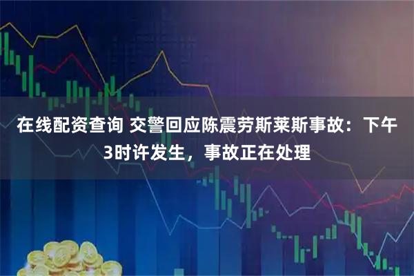 在线配资查询 交警回应陈震劳斯莱斯事故：下午3时许发生，事故正在处理