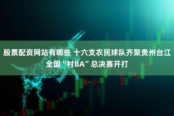 股票配资网站有哪些 十六支农民球队齐聚贵州台江全国“村BA”总决赛开打