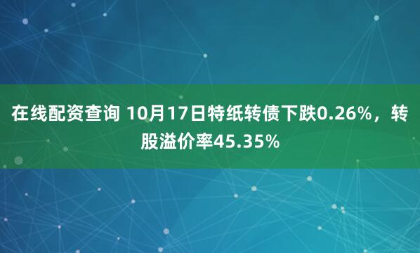 在线配资查询 10月17日特纸转债下跌0.26%，转股溢价率45.35%