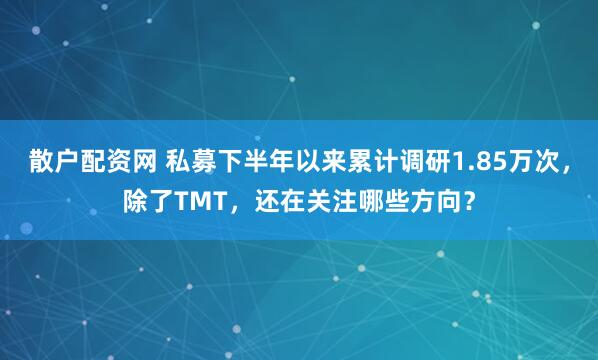 散户配资网 私募下半年以来累计调研1.85万次，除了TMT，还在关注哪些方向？