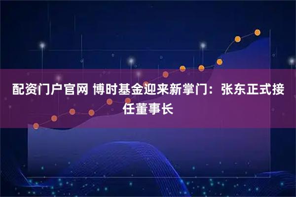 配资门户官网 博时基金迎来新掌门：张东正式接任董事长