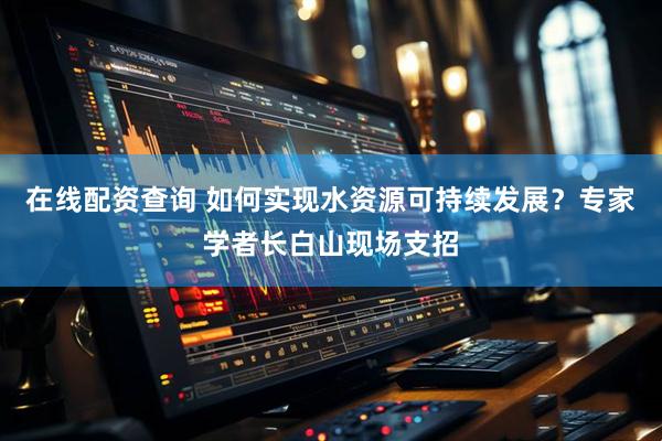 在线配资查询 如何实现水资源可持续发展？专家学者长白山现场支招