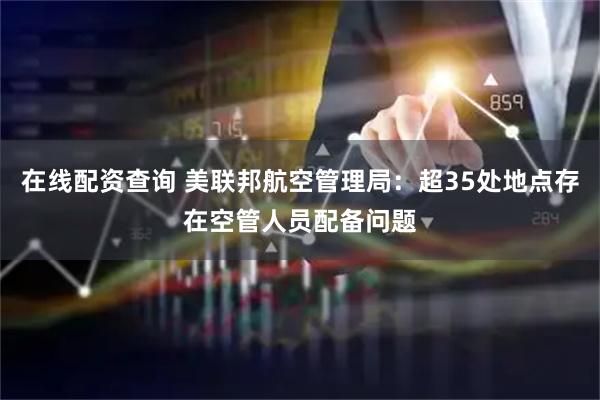 在线配资查询 美联邦航空管理局：超35处地点存在空管人员配备问题