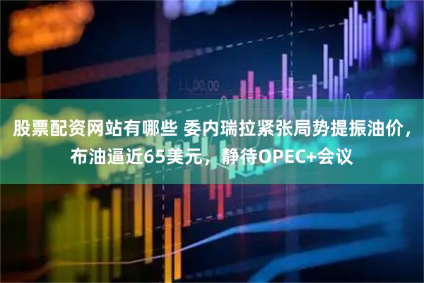 股票配资网站有哪些 委内瑞拉紧张局势提振油价，布油逼近65美元，静待OPEC+会议