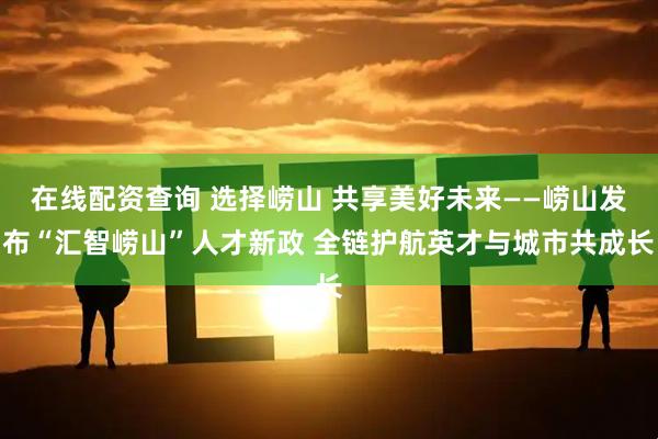 在线配资查询 选择崂山 共享美好未来——崂山发布“汇智崂山”人才新政 全链护航英才与城市共成长