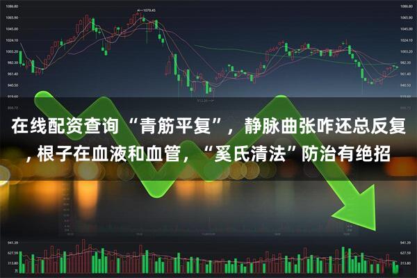 在线配资查询 “青筋平复”，静脉曲张咋还总反复, 根子在血液和血管，“奚氏清法”防治有绝招