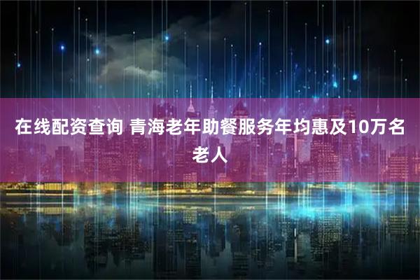 在线配资查询 青海老年助餐服务年均惠及10万名老人