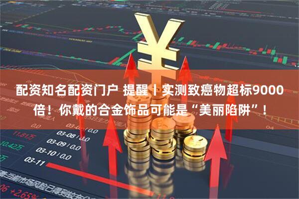 配资知名配资门户 提醒丨实测致癌物超标9000倍！你戴的合金饰品可能是“美丽陷阱”！