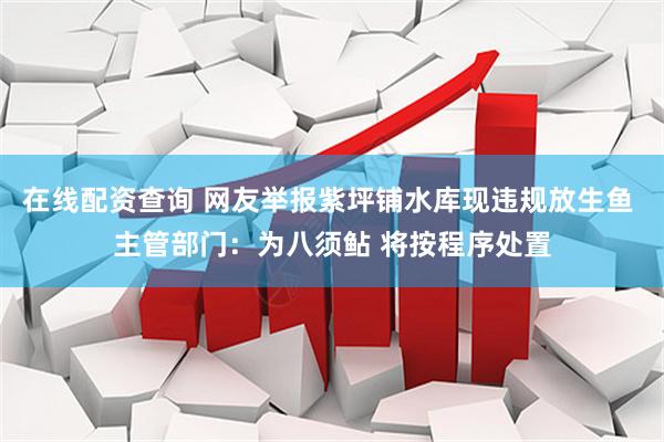 在线配资查询 网友举报紫坪铺水库现违规放生鱼 主管部门：为八须鲇 将按程序处置