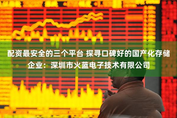 配资最安全的三个平台 探寻口碑好的国产化存储企业：深圳市火蓝电子技术有限公司