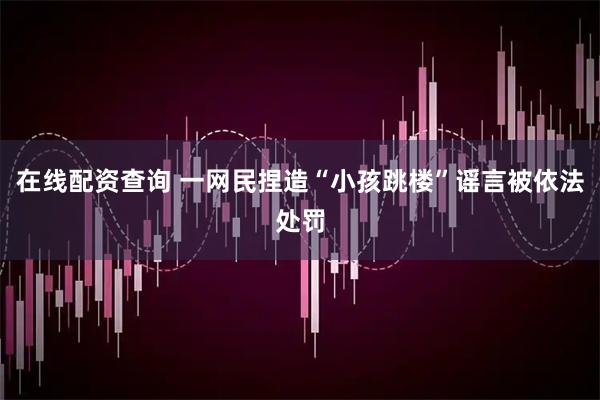 在线配资查询 一网民捏造“小孩跳楼”谣言被依法处罚