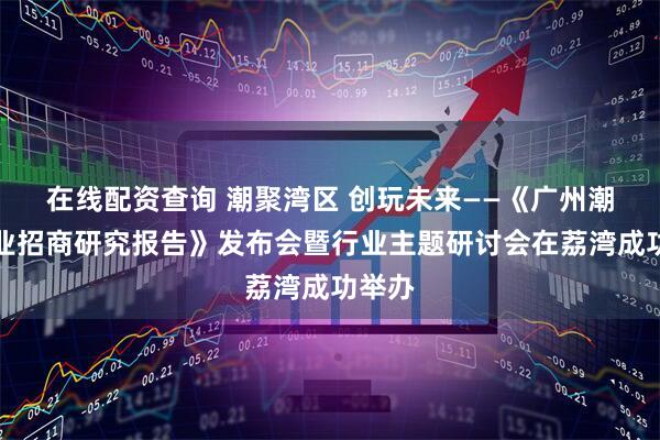 在线配资查询 潮聚湾区 创玩未来——《广州潮玩产业招商研究报告》发布会暨行业主题研讨会在荔湾成功举办