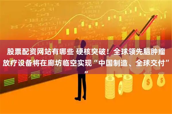 股票配资网站有哪些 硬核突破！全球领先脑肿瘤放疗设备将在廊坊临空实现“中国制造、全球交付”