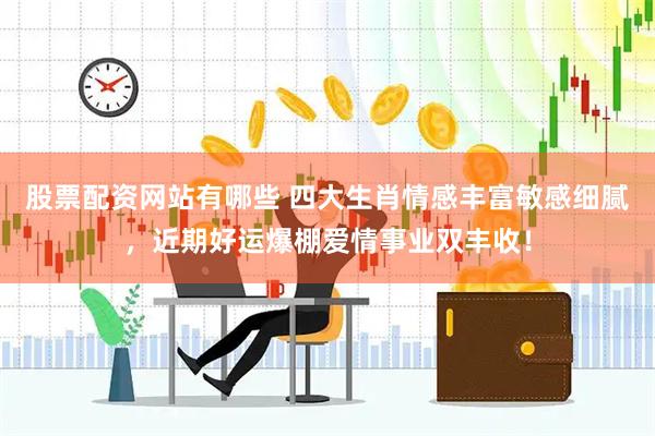 股票配资网站有哪些 四大生肖情感丰富敏感细腻，近期好运爆棚爱情事业双丰收！