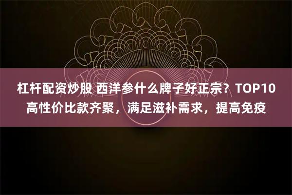 杠杆配资炒股 西洋参什么牌子好正宗？TOP10高性价比款齐聚，满足滋补需求，提高免疫