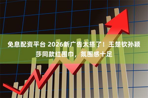 免息配资平台 2026新广告太搭了！王楚钦孙颖莎同款红围巾，氛围感十足