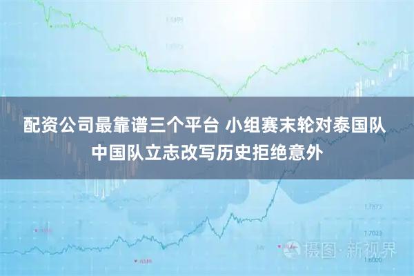 配资公司最靠谱三个平台 小组赛末轮对泰国队 中国队立志改写历史拒绝意外