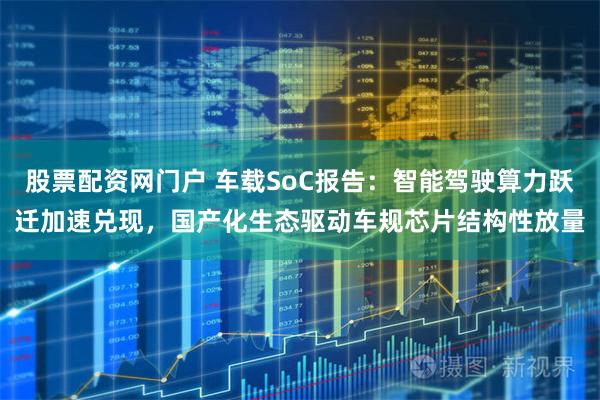 股票配资网门户 车载SoC报告：智能驾驶算力跃迁加速兑现，国产化生态驱动车规芯片结构性放量