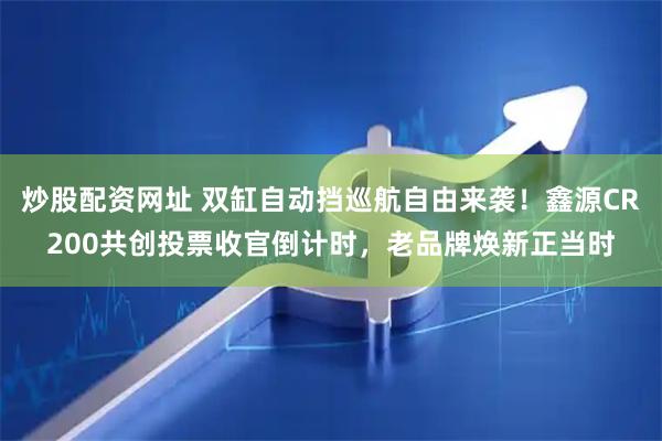 炒股配资网址 双缸自动挡巡航自由来袭！鑫源CR200共创投票收官倒计时，老品牌焕新正当时