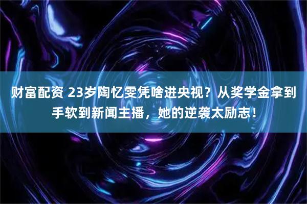 财富配资 23岁陶忆雯凭啥进央视？从奖学金拿到手软到新闻主播，她的逆袭太励志！