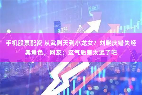 手机股票配资 从武则天到小龙女？刘晓庆错失经典角色，网友：这气质差太远了吧