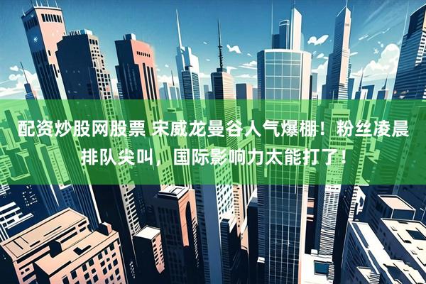 配资炒股网股票 宋威龙曼谷人气爆棚！粉丝凌晨排队尖叫，国际影响力太能打了！