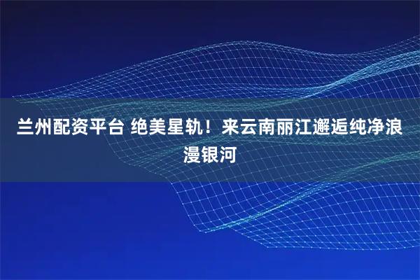 兰州配资平台 绝美星轨！来云南丽江邂逅纯净浪漫银河