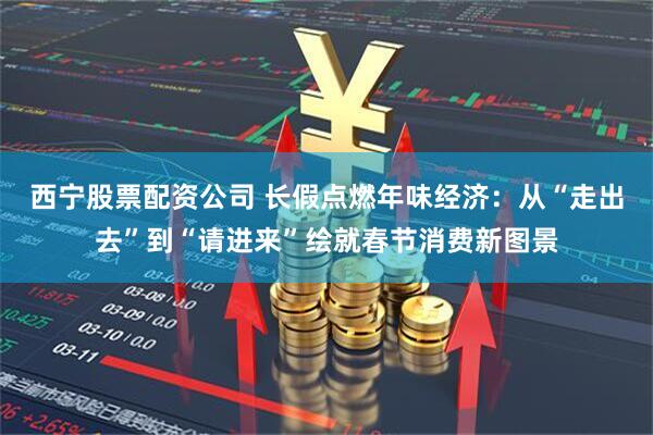 西宁股票配资公司 长假点燃年味经济：从“走出去”到“请进来”绘就春节消费新图景