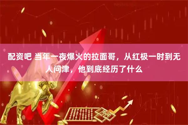 配资吧 当年一夜爆火的拉面哥，从红极一时到无人问津，他到底经历了什么