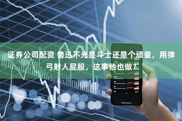 证券公司配资 鲁迅不光是斗士还是个顽童，用弹弓射人屁股，这事他也做？