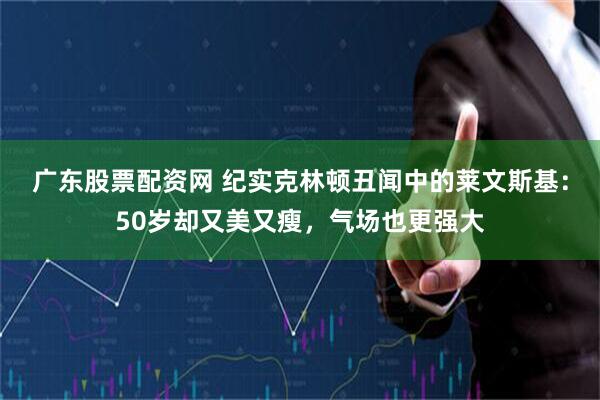 广东股票配资网 纪实克林顿丑闻中的莱文斯基:50岁却又美又瘦,气场也更强大