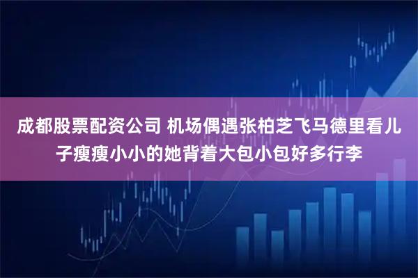 成都股票配资公司 机场偶遇张柏芝飞马德里看儿子瘦瘦小小的她背着大包小包好多行李