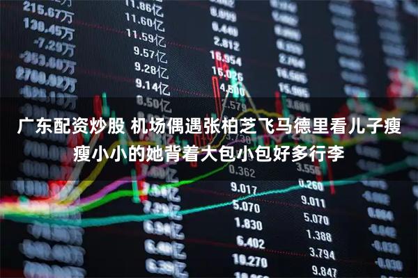 广东配资炒股 机场偶遇张柏芝飞马德里看儿子瘦瘦小小的她背着大包小包好多行李