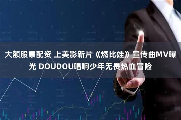 大额股票配资 上美影新片《燃比娃》宣传曲MV曝光 DOUDOU唱响少年无畏热血冒险