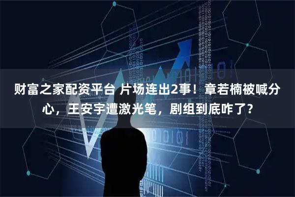 财富之家配资平台 片场连出2事！章若楠被喊分心，王安宇遭激光笔，剧组到底咋了？