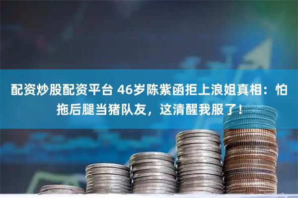 配资炒股配资平台 46岁陈紫函拒上浪姐真相：怕拖后腿当猪队友，这清醒我服了！