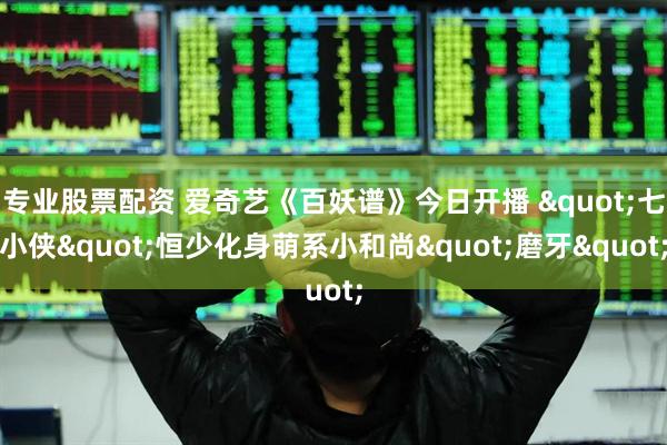 专业股票配资 爱奇艺《百妖谱》今日开播 "七小侠"恒少化身萌系小和尚"磨牙"