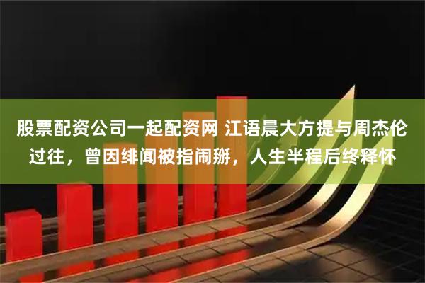股票配资公司一起配资网 江语晨大方提与周杰伦过往，曾因绯闻被指闹掰，人生半程后终释怀
