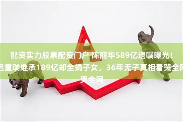 配资实力股票配资门户 陈丽华589亿遗嘱曝光！迟重瑞继承189亿却全捐子女，36年无子真相看哭全网