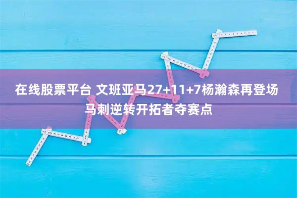 在线股票平台 文班亚马27+11+7杨瀚森再登场 马刺逆转开拓者夺赛点