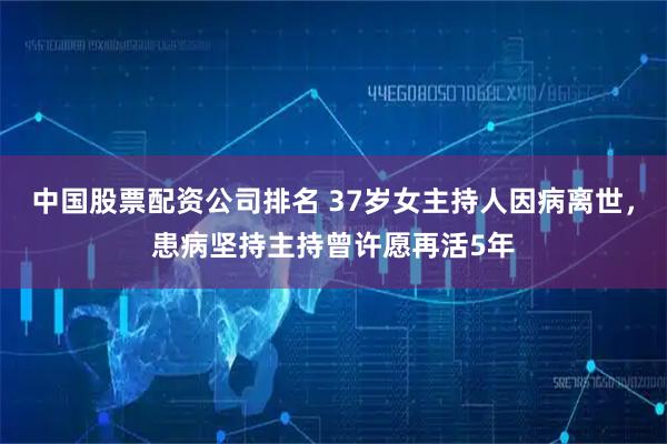 中国股票配资公司排名 37岁女主持人因病离世，患病坚持主持曾许愿再活5年